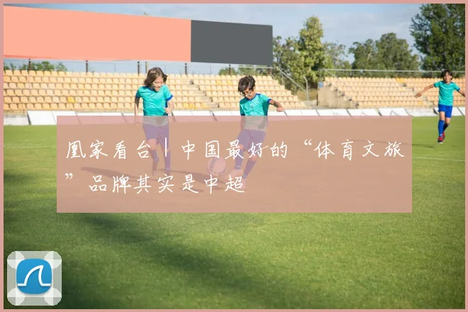 凰家看台｜中国最好的“体育文旅”品牌其实是中超