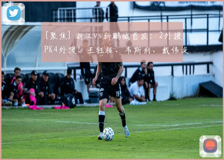 [聚焦] 浙江vs新鹏城首发：2外援PK4外援！王钰栋、韦斯利、戴伟浚出战