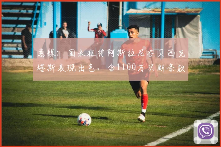 意媒：国米租将阿斯拉尼在贝西克塔斯表现出色，含1100万买断条款